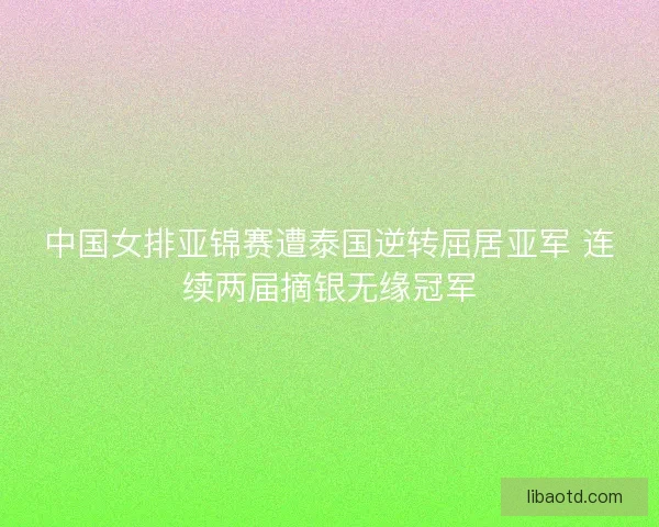 中国女排亚锦赛遭泰国逆转屈居亚军 连续两届摘银无缘冠军
