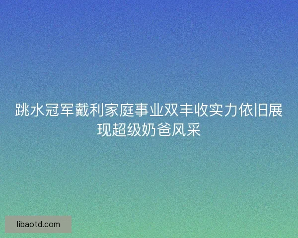 跳水冠军戴利家庭事业双丰收实力依旧展现超级奶爸风采