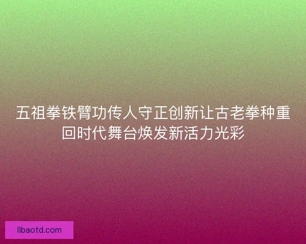 五祖拳铁臂功传人守正创新让古老拳种重回时代舞台焕发新活力光彩