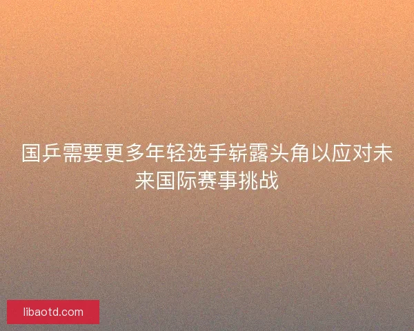 国乒需要更多年轻选手崭露头角以应对未来国际赛事挑战