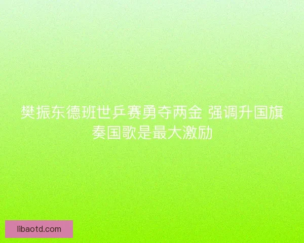 樊振东德班世乒赛勇夺两金 强调升国旗奏国歌是最大激励