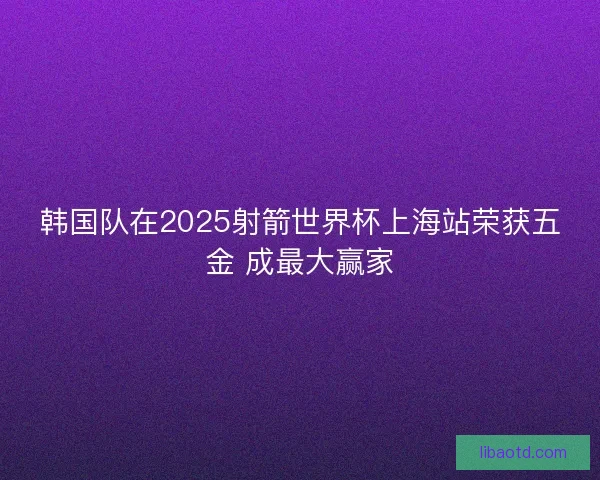 韩国队在2025射箭世界杯上海站荣获五金 成最大赢家