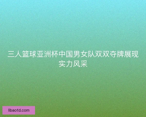 三人篮球亚洲杯中国男女队双双夺牌展现实力风采