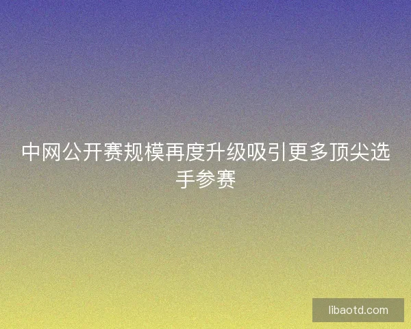 中网公开赛规模再度升级吸引更多顶尖选手参赛