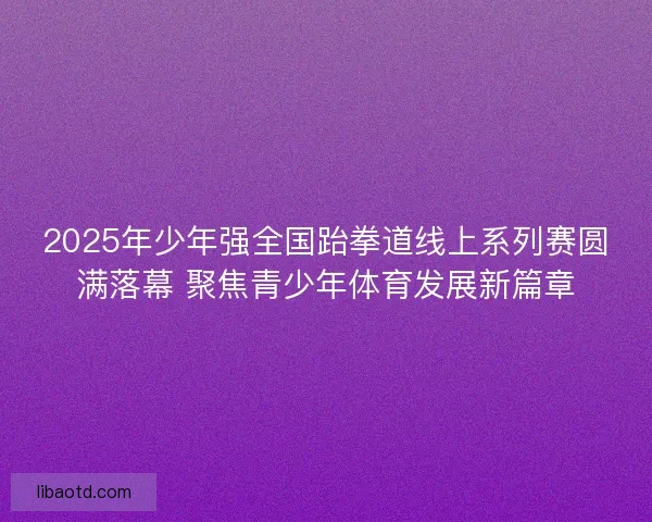2025年少年强全国跆拳道线上系列赛圆满落幕 聚焦青少年体育发展新篇章