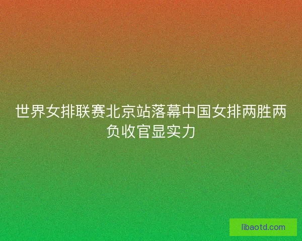 世界女排联赛北京站落幕中国女排两胜两负收官显实力