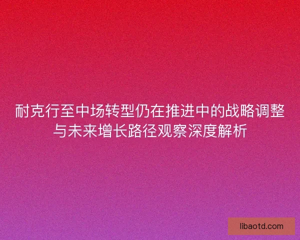 耐克行至中场转型仍在推进中的战略调整与未来增长路径观察深度解析
